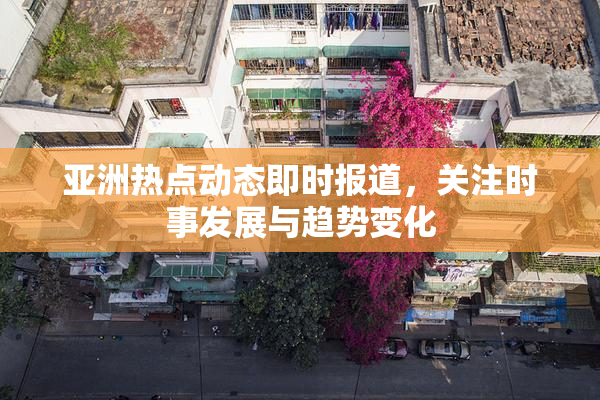 亚洲热点动态即时报道，关注时事发展与趋势变化