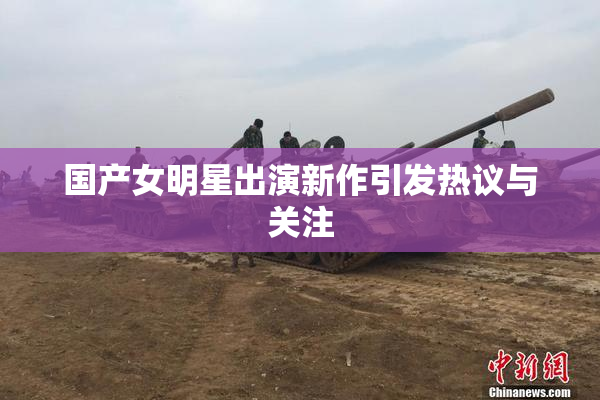 国产女明星出演新作引发热议与关注