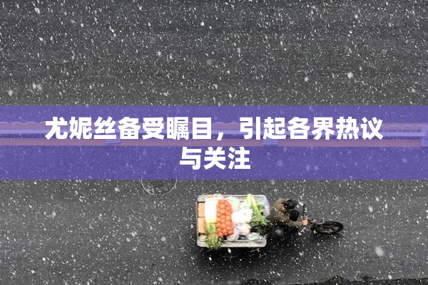 尤妮丝备受瞩目，引起各界热议与关注