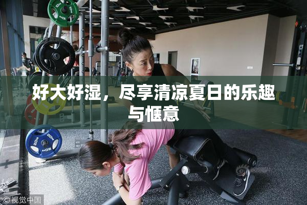 好大好湿，尽享清凉夏日的乐趣与惬意