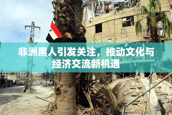 非洲黑人引发关注，推动文化与经济交流新机遇