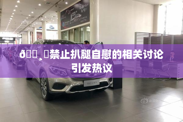 🌸‌禁止扒腿自慰的相关讨论引发热议