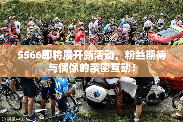5566即将展开新活动，粉丝期待与偶像的亲密互动！