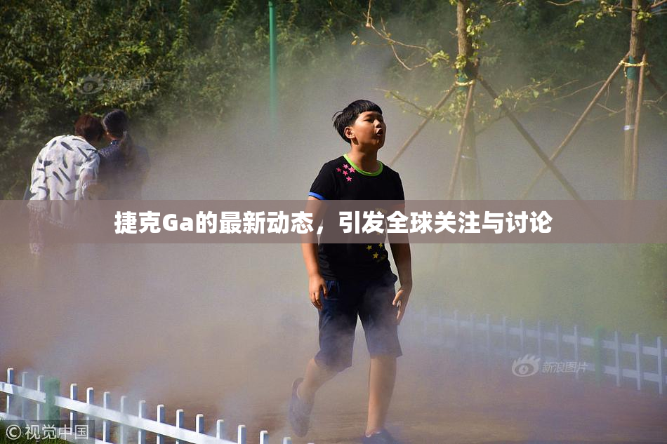 捷克Ga的最新动态，引发全球关注与讨论