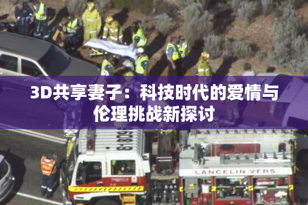 3D共享妻子：科技时代的爱情与伦理挑战新探讨