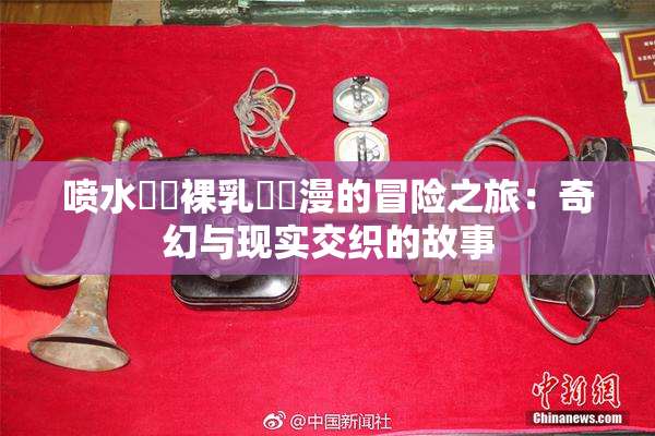 喷水❌‌裸乳❌‌漫的冒险之旅：奇幻与现实交织的故事