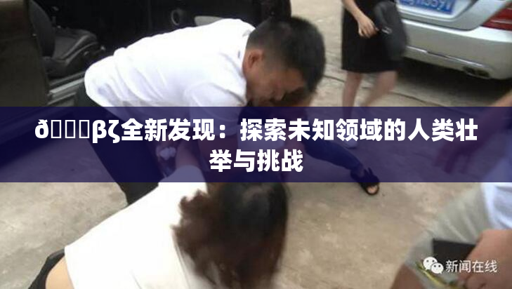 👙βζ全新发现：探索未知领域的人类壮举与挑战