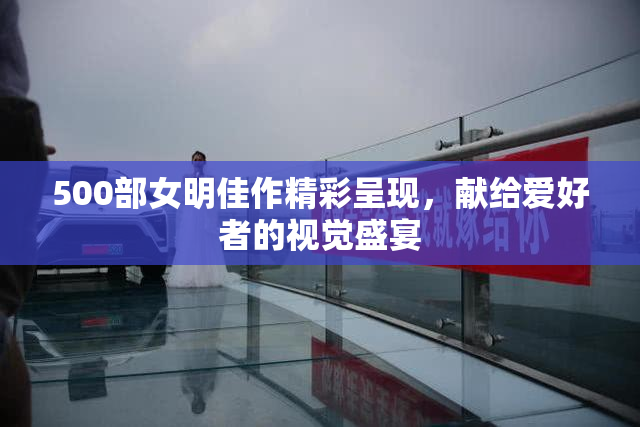 500部女明佳作精彩呈现，献给爱好者的视觉盛宴