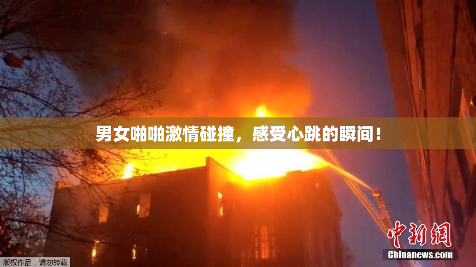 男女啪啪激情碰撞，感受心跳的瞬间！