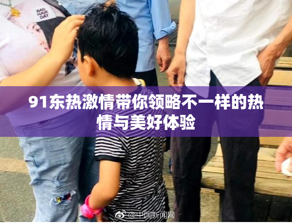 91东热激情带你领略不一样的热情与美好体验