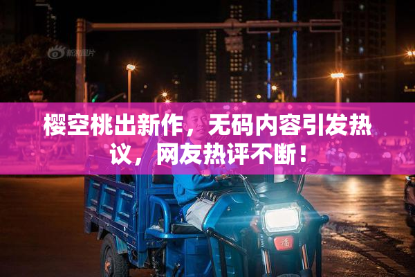 樱空桃出新作，无码内容引发热议，网友热评不断！