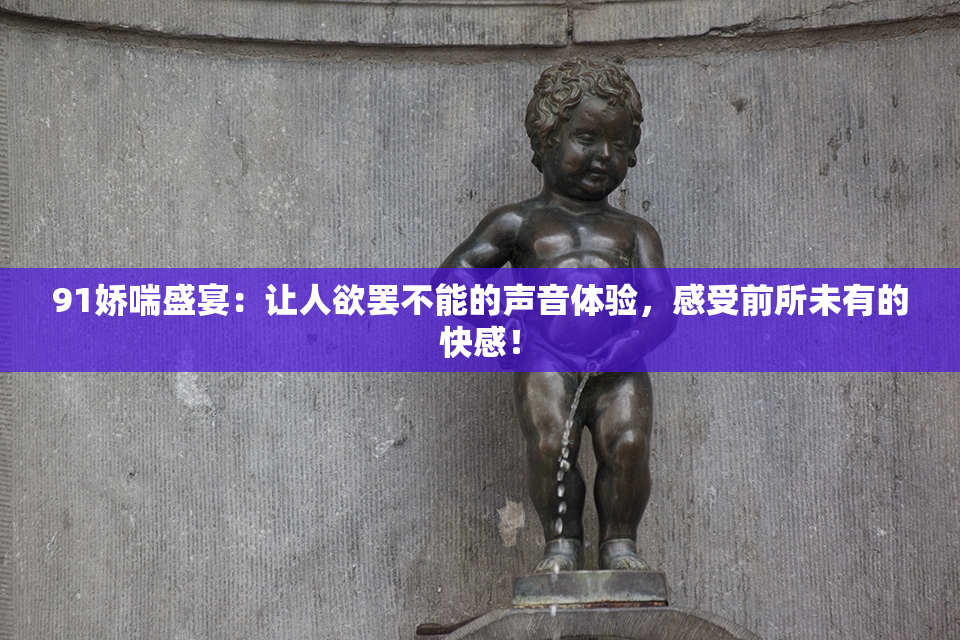 91娇喘盛宴：让人欲罢不能的声音体验，感受前所未有的快感！