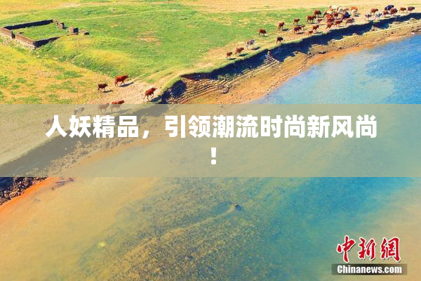 人妖精品，引领潮流时尚新风尚！