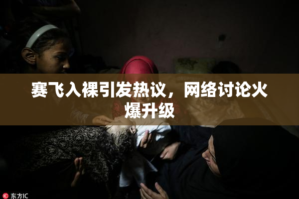 赛飞入裸引发热议，网络讨论火爆升级