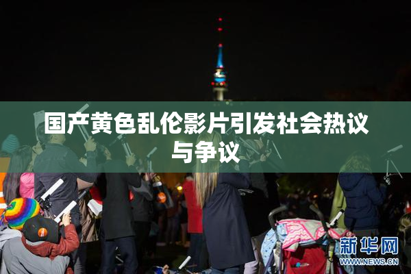 国产黄色乱伦影片引发社会热议与争议