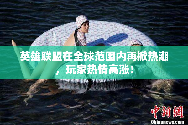 英雄联盟在全球范围内再掀热潮，玩家热情高涨！
