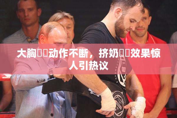 大胸❌‌动作不断，挤奶❌‌效果惊人引热议
