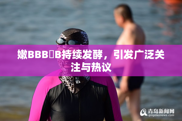 嫩BBB槡B持续发酵，引发广泛关注与热议