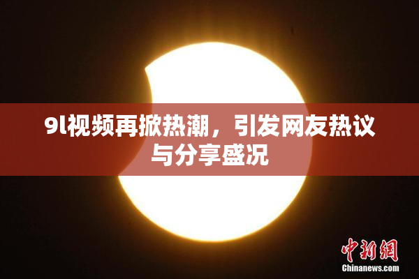 9l视频再掀热潮，引发网友热议与分享盛况