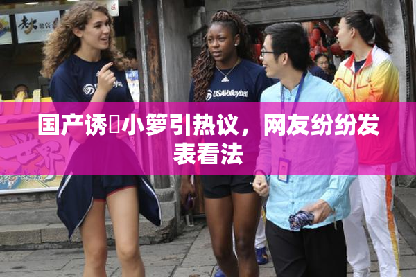 国产诱奷小箩引热议，网友纷纷发表看法