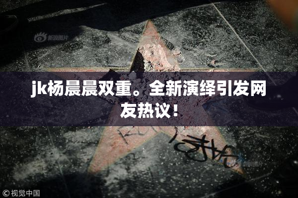 jk杨晨晨双重。全新演绎引发网友热议！