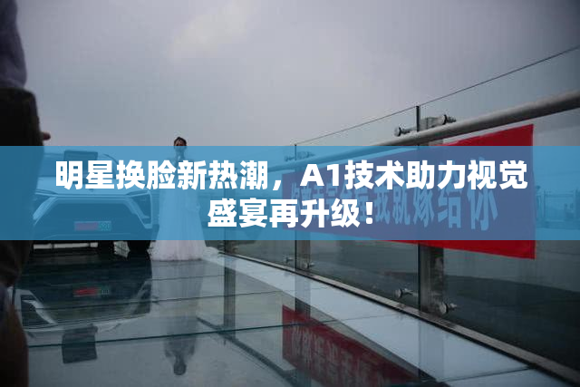 明星换脸新热潮，A1技术助力视觉盛宴再升级！