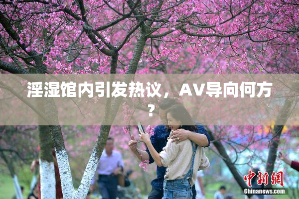 淫湿馆内引发热议，AV导向何方？