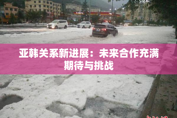 亚韩关系新进展：未来合作充满期待与挑战