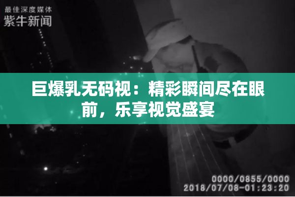 巨爆乳无码视：精彩瞬间尽在眼前，乐享视觉盛宴