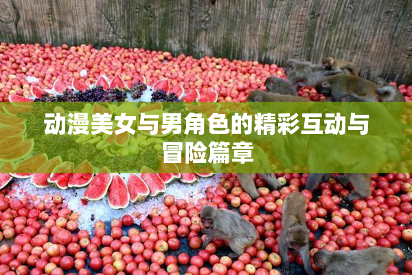 动漫美女与男角色的精彩互动与冒险篇章