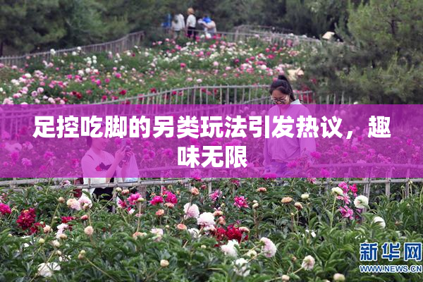 足控吃脚的另类玩法引发热议，趣味无限