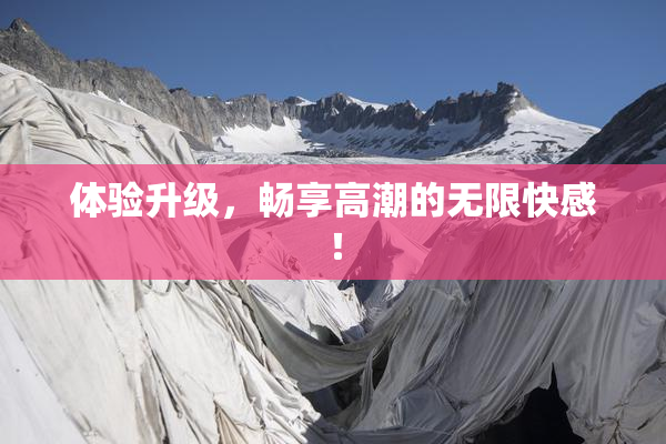 体验升级，畅享高潮的无限快感！