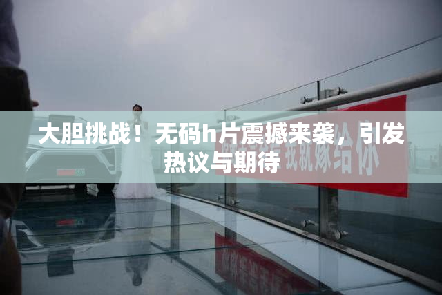 大胆挑战！无码h片震撼来袭，引发热议与期待