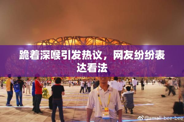 跪着深喉引发热议，网友纷纷表达看法