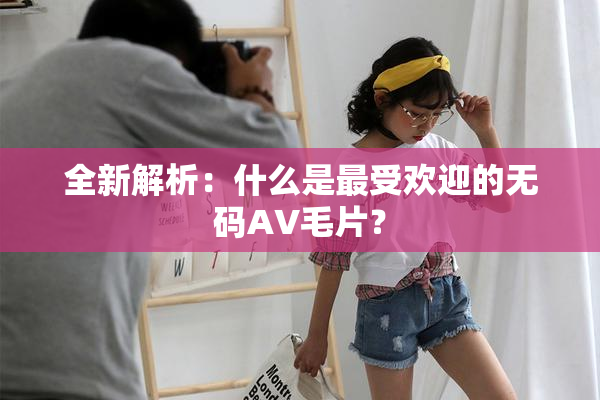 全新解析：什么是最受欢迎的无码AV毛片？