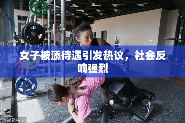 女子被添待遇引发热议，社会反响强烈