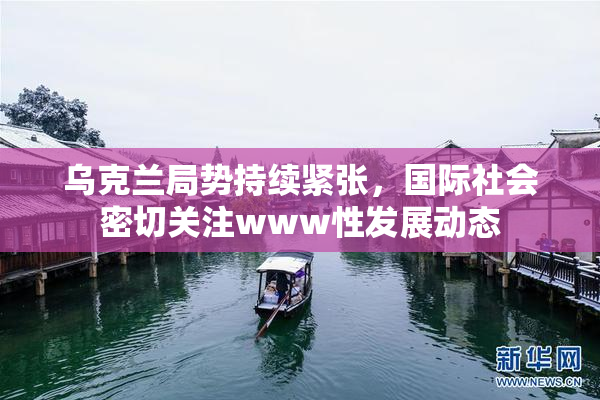 乌克兰局势持续紧张，国际社会密切关注www性发展动态