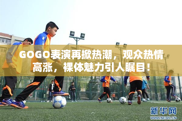 GOGO表演再掀热潮，观众热情高涨，裸体魅力引人瞩目！