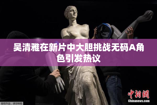 吴清雅在新片中大胆挑战无码A角色引发热议