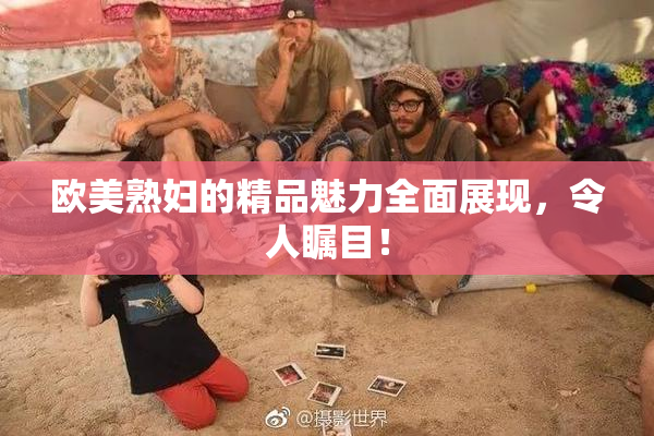 欧美熟妇的精品魅力全面展现，令人瞩目！