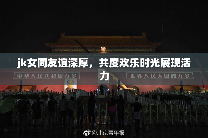 jk女同友谊深厚，共度欢乐时光展现活力