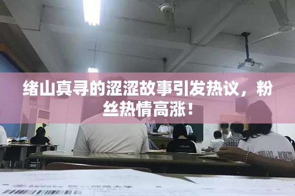 绪山真寻的涩涩故事引发热议，粉丝热情高涨！