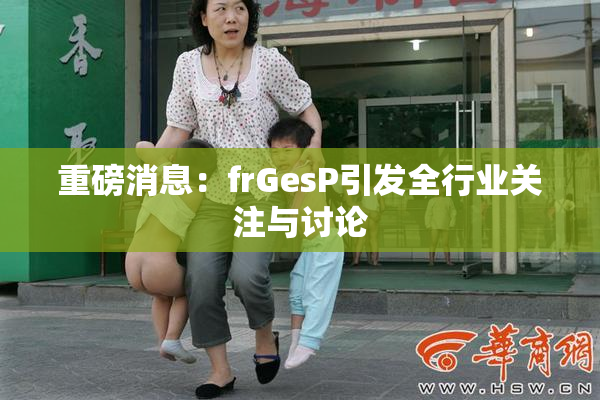 重磅消息：frGesP引发全行业关注与讨论