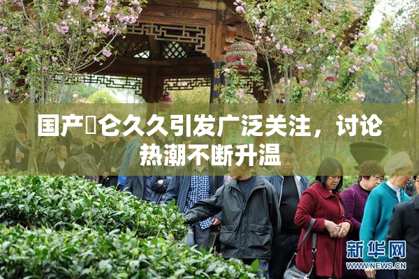 国产婬仑久久引发广泛关注，讨论热潮不断升温
