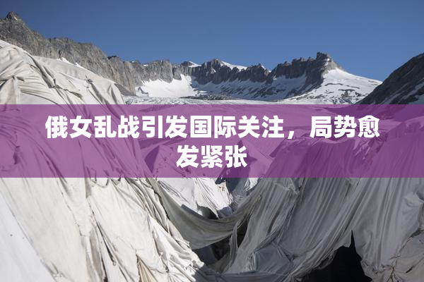 俄女乱战引发国际关注，局势愈发紧张