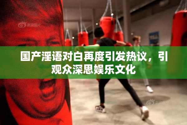 国产淫语对白再度引发热议，引观众深思娱乐文化