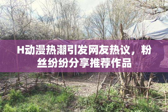 H动漫热潮引发网友热议，粉丝纷纷分享推荐作品