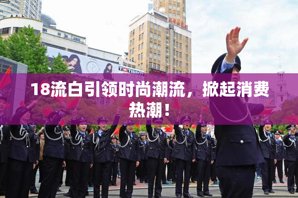 18流白引领时尚潮流，掀起消费热潮！