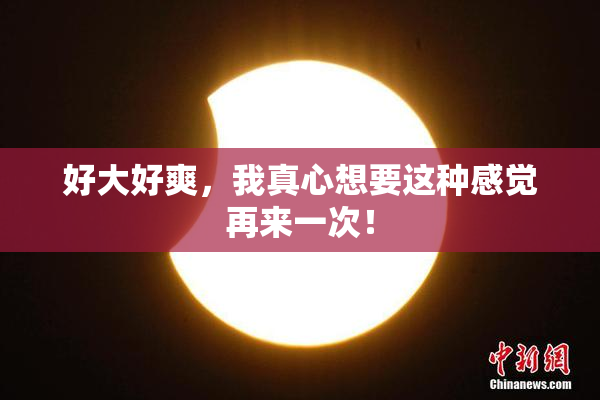 好大好爽，我真心想要这种感觉再来一次！