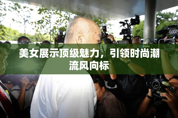 美女展示顶级魅力，引领时尚潮流风向标